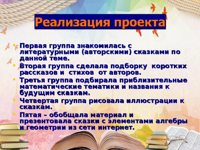 Первая группа знакомилась с литературными (авторскими) сказками по данной теме. Вторая группа сделала подборку коротких рассказов и стихов от авторов. Третья группа подбирала приблизительные математические тематики и названия к будущим сказкам. Четвертая группа рисовала иллюстрации к сказкам. Пятая – обобщала материал и презентовала сказки с элементами алгебры и геометрии из сети интернет.  