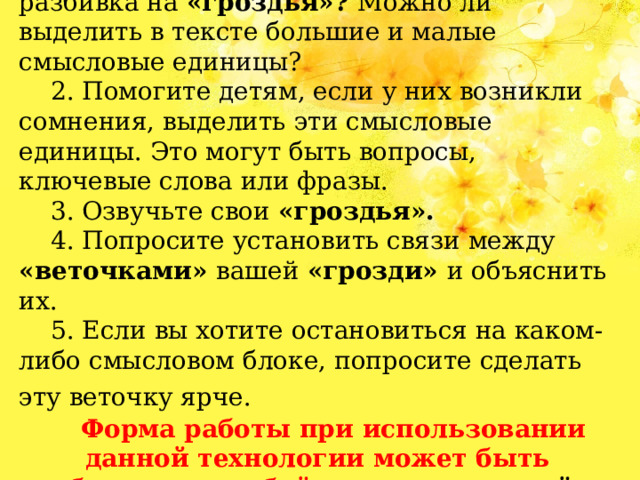 1. Оцените тему, с которой будете работать. Нужна ли в данном случае разбивка на «гроздья»? Можно ли выделить в тексте большие и малые смысловые единицы? 2. Помогите детям, если у них возникли сомнения, выделить эти смысловые единицы. Это могут быть вопросы, ключевые слова или фразы. 3. Озвучьте свои «гроздья». 4. Попросите установить связи между «веточками» вашей «грозди» и объяснить их. 5. Если вы хотите остановиться на каком-либо смысловом блоке, попросите сделать эту веточку ярче.   Форма работы при использовании данной технологии может быть абсолютно любой: индивидуальной, групповой или подгрупповой. 