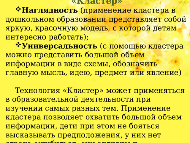 Преимущества технологии «Кластер» Наглядность (применение кластера в дошкольном образовании представляет собой яркую, красочную модель, с которой детям интересно работать); Универсальность (с помощью кластера можно представить большой объем информации в виде схемы, обозначить главную мысль, идею, предмет или явление) Технология «Кластер» может применяться в образовательной деятельности при изучении самых разных тем. Применение кластера позволяет охватить большой объем информации, дети при этом не бояться высказывать предположения, у них нет страха ошибиться, они активны и заинтересованы в поиске информации. 