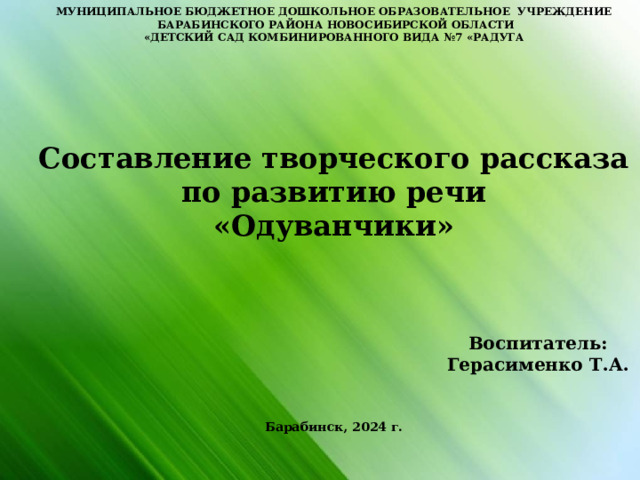 МУНИЦИПАЛЬНОЕ БЮДЖЕТНОЕ ДОШКОЛЬНОЕ ОБРАЗОВАТЕЛЬНОЕ УЧРЕЖДЕНИЕ  БАРАБИНСКОГО РАЙОНА НОВОСИБИРСКОЙ ОБЛАСТИ «ДЕТСКИЙ САД КОМБИНИРОВАННОГО ВИДА №7 «РАДУГА                  Составление творческого рассказа по развитию речи «Одуванчики»     Воспитатель:  Герасименко Т.А.    Барабинск, 2024 г.   