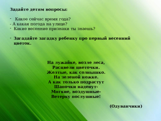 Задайте детям вопросы:  Какое сейчас время года? - А какая погода на улице? Какие весенние признаки ты знаешь? Загадайте загадку ребенку про первый весенний цветок.  На лужайке, возле леса, Расцвели цветочки. Желтые, как солнышко. На зеленой ножке. А как только подрастут Шапочки наденут- Мягкие, воздушные- Ветерку послушные! (Одуванчики)                