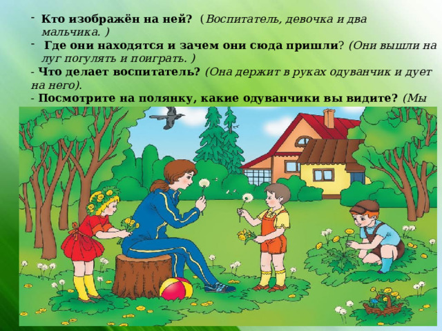 Кто изображён на ней? ( Воспитатель, девочка и два мальчика. )  Где они находятся и зачем они сюда пришли ? (Они вышли на луг погулять и поиграть. ) - Что делает воспитатель? (Она держит в руках одуванчик и дует на него). - Посмотрите на полянку, какие одуванчики вы видите? (Мы видим жёлтые молодые одуванчики и те, которые уже отцвели и превратились в пушок). В: А теперь закройте глаза,                