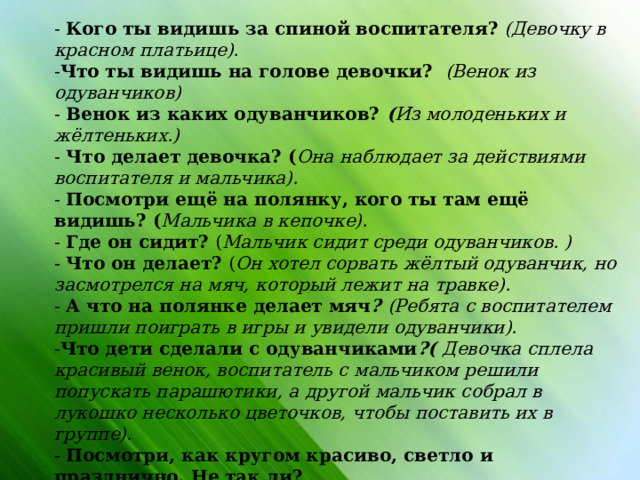 - Кого ты видишь за спиной воспитателя?  (Девочку в красном платьице). - Что ты видишь на голове девочки?  (Венок из одуванчиков) - Венок из каких одуванчиков? ( Из молоденьких и жёлтеньких.) - Что делает девочка? ( Она наблюдает за действиями воспитателя и мальчика). - Посмотри ещё на полянку, кого ты там ещё видишь? ( Мальчика в кепочке). - Где он сидит? ( Мальчик сидит среди одуванчиков. ) - Что он делает? ( Он хотел сорвать жёлтый одуванчик, но засмотрелся на мяч, который лежит на травке). - А что на полянке делает мяч ? (Ребята с воспитателем пришли поиграть в игры и увидели одуванчики). - Что дети сделали с одуванчиками ?( Девочка сплела красивый венок, воспитатель с мальчиком решили попускать парашютики, а другой мальчик собрал в лукошко несколько цветочков, чтобы поставить их в группе). - Посмотри, как кругом красиво, светло и празднично. Не так ли? - Тебе хочется поиграть вместе с детьми на этой полянке? Тогда Тихонечко вставай, и мы поиграем!                