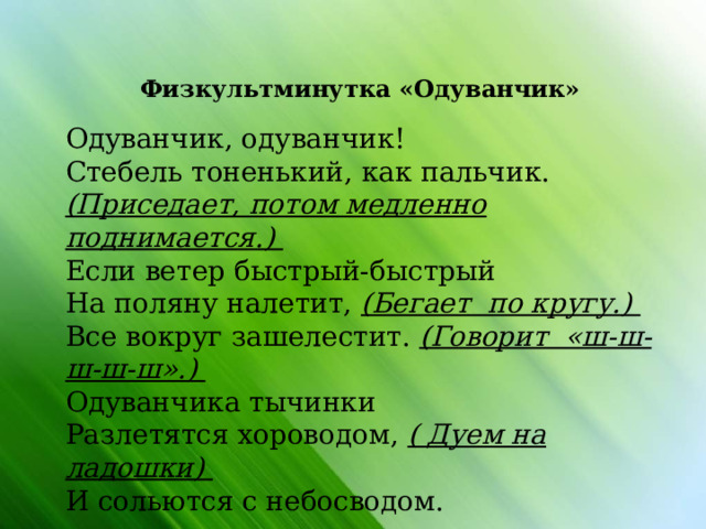                Физкультминутка «Одуванчик» Одуванчик, одуванчик! Стебель тоненький, как пальчик. (Приседает, потом медленно поднимается.) Если ветер быстрый-быстрый На поляну налетит, (Бегает по кругу.) Все вокруг зашелестит. (Говорит «ш-ш-ш-ш-ш».) Одуванчика тычинки Разлетятся хороводом, ( Дуем на ладошки) И сольются с небосводом. 