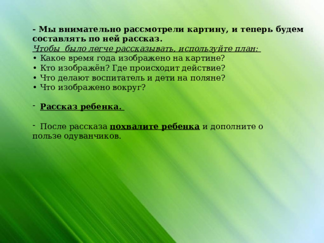 - Мы внимательно рассмотрели картину, и теперь будем составлять по ней рассказ. Чтобы было легче рассказывать, используйте план: • Какое время года изображено на картине? • Кто изображён? Где происходит действие? • Что делают воспитатель и дети на поляне? • Что изображено вокруг? Рассказ ребенка.  После рассказа похвалите ребенка и дополните о пользе одуванчиков.                 