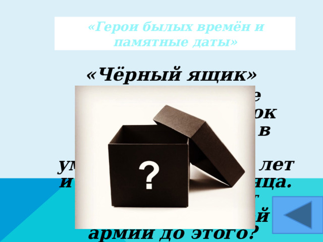 «Герои былых времён и памятные даты» «Чёрный ящик»  При императоре Александре II срок службы солдата в русской армии уменьшился на 19 лет и составил 72 месяца. Сколько же лет служили в нашей армии до этого?