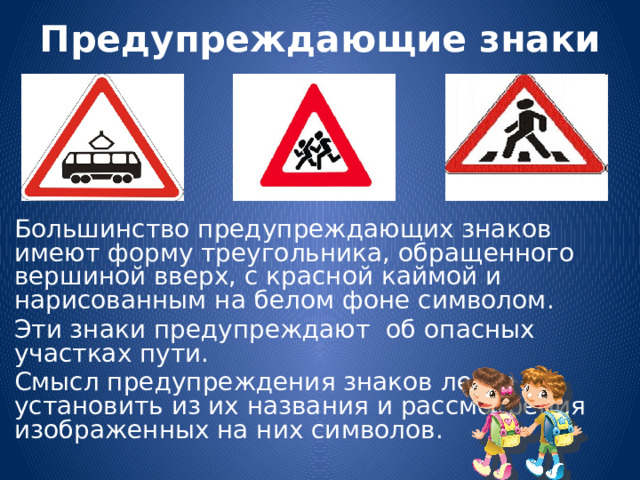 Предупреждающие знаки Большинство предупреждающих знаков имеют форму треугольника, обращенного вершиной вверх, с красной каймой и нарисованным на белом фоне символом. Эти знаки предупреждают об опасных участках пути. Смысл предупреждения знаков легко установить из их названия и рассмотрения изображенных на них символов.