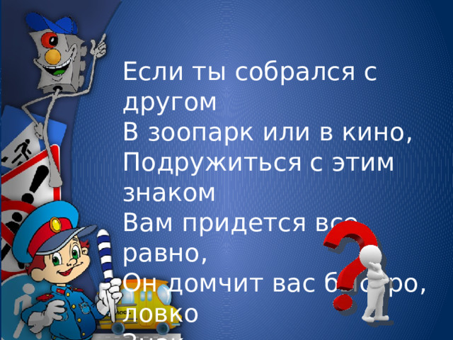 Если ты собрался с другом  В зоопарк или в кино,  Подружиться с этим знаком  Вам придется все равно,  Он домчит вас быстро, ловко  Знак….