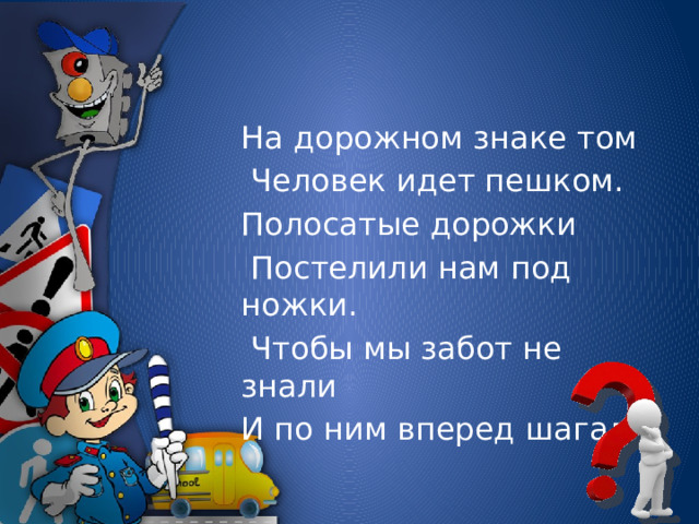 На дорожном знаке том  Человек идет пешком. Полосатые дорожки  Постелили нам под ножки.  Чтобы мы забот не знали И по ним вперед шагали