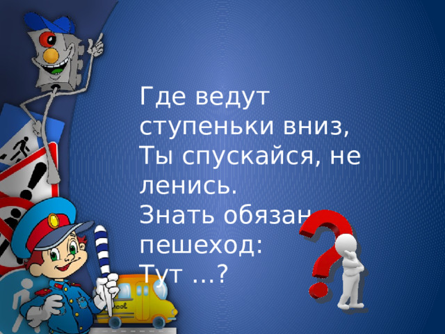 Где ведут ступеньки вниз,  Ты спускайся, не ленись.  Знать обязан пешеход:  Тут …?