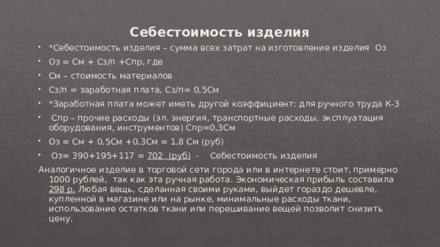 Себестоимость изделия   *Себестоимость изделия – сумма всех затрат на изготовление изделия  Оз Оз = См + Сз/п +Спр, где См – стоимость материалов Сз/п = заработная плата, Сз/п= 0,5См *Заработная плата может иметь другой коэффициент: для ручного труда К-3   Спр – прочие расходы (эл. энергия, транспортные расходы, эксплуатация оборудования, инструментов) Спр=0,3См Оз = См + 0,5См +0,3См = 1,8 См (руб)   Оз= 390+195+117 = 702 (руб)   -    Себестоимость изделия Аналогичное изделие в торговой сети города или в интернете стоит, примерно 1000 рублей,  так как эта ручная работа. Экономическая прибыль составила 298 р. Любая вещь, сделанная своими руками, выйдет гораздо дешевле, купленной в магазине или на рынке, минимальные расходы ткани, использование остатков ткани или перешивание вещей позволит снизить цену. 