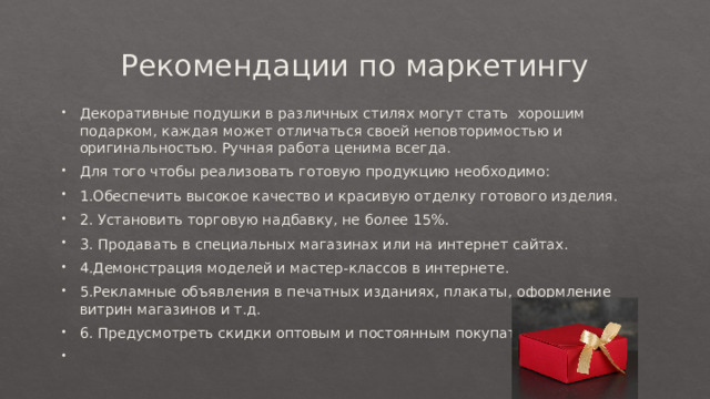 Рекомендации по маркетингу Декоративные подушки в различных стилях могут стать  хорошим подарком, каждая может отличаться своей неповторимостью и оригинальностью. Ручная работа ценима всегда. Для того чтобы реализовать готовую продукцию необходимо: 1.Обеспечить высокое качество и красивую отделку готового изделия. 2. Установить торговую надбавку, не более 15%. 3. Продавать в специальных магазинах или на интернет сайтах. 4.Демонстрация моделей и мастер-классов в интернете. 5.Рекламные объявления в печатных изданиях, плакаты, оформление витрин магазинов и т.д. 6. Предусмотреть скидки оптовым и постоянным покупателям   