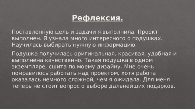 Рефлексия. Поставленную цель и задачи я выполнила. Проект выполнен. Я узнала много интересного о подушках. Научилась выбирать нужную информацию. Подушка получилась оригинальная, красивая, удобная и выполнена качественно. Такая подушка в одном экземпляре, сшита по моему дизайну. Мне очень понравилось работать над проектом, хотя работа оказалась немного сложной, чем я ожидала. Для меня теперь не стоит вопрос о выборе дальнейших подарков. . 