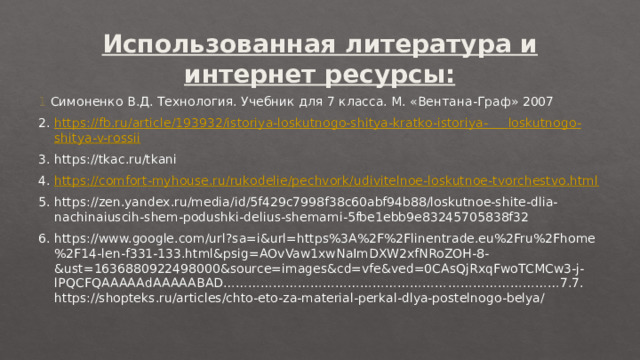 Использованная литература и интернет ресурсы: 1 Симоненко В.Д. Технология. Учебник для 7 класса. М. «Вентана-Граф» 2007 2. https://fb.ru/article/193932/istoriya-loskutnogo-shitya-kratko-istoriya- loskutnogo - shitya -v- rossii 3. https://tkac.ru/tkani 4. https://comfort-myhouse.ru/rukodelie/pechvork/udivitelnoe-loskutnoe-tvorchestvo.html 5. https://zen.yandex.ru/media/id/5f429c7998f38c60abf94b88/loskutnoe-shite-dlia-nachinaiuscih-shem-podushki-delius-shemami-5fbe1ebb9e83245705838f32 6. https://www.google.com/url?sa=i&url=https%3A%2F%2Flinentrade.eu%2Fru%2Fhome%2F14-len-f331-133.html&psig=AOvVaw1xwNaImDXW2xfNRoZOH-8-&ust=1636880922498000&source=images&cd=vfe&ved=0CAsQjRxqFwoTCMCw3-j-lPQCFQAAAAAdAAAAABAD………………………………………………………………………7.7. https://shopteks.ru/articles/chto-eto-za-material-perkal-dlya-postelnogo-belya/ 