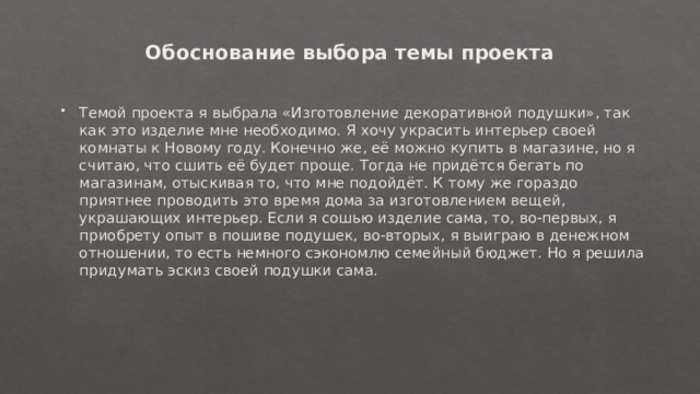 Обоснование выбора темы проекта   Темой проекта я выбрала «Изготовление декоративной подушки», так как это изделие мне необходимо. Я хочу украсить интерьер своей комнаты к Новому году. Конечно же, её можно купить в магазине, но я считаю, что сшить её будет проще. Тогда не придётся бегать по магазинам, отыскивая то, что мне подойдёт. К тому же гораздо приятнее проводить это время дома за изготовлением вещей, украшающих интерьер. Если я сошью изделие сама, то, во-первых, я приобрету опыт в пошиве подушек, во-вторых, я выиграю в денежном отношении, то есть немного сэкономлю семейный бюджет. Но я решила придумать эскиз своей подушки сама. 