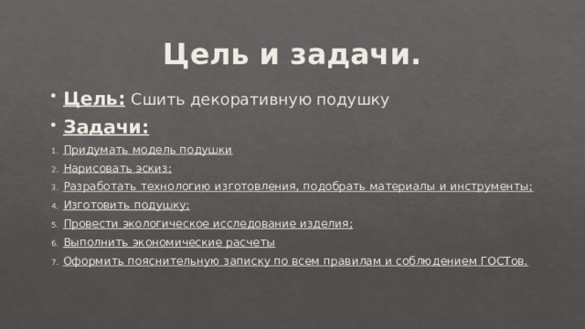 Цель и задачи. Цель:  Сшить декоративную подушку Задачи: Придумать модель подушки Нарисовать эскиз; Разработать технологию изготовления, подобрать материалы и инструменты; Изготовить подушку; Провести экологическое исследование изделия; Выполнить экономические расчеты Оформить пояснительную записку по всем правилам и соблюдением ГОСТов. 