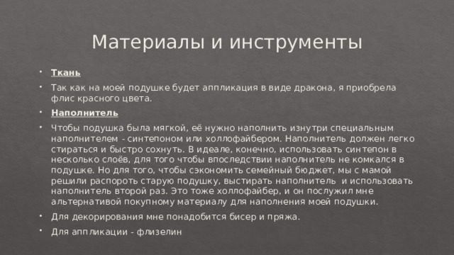 Материалы и инструменты Ткань Так как на моей подушке будет аппликация в виде дракона, я приобрела флис красного цвета. Наполнитель Чтобы подушка была мягкой, её нужно наполнить изнутри специальным наполнителем - синтепоном или холлофайбером. Наполнитель должен легко стираться и быстро сохнуть. В идеале, конечно, использовать синтепон в несколько слоёв, для того чтобы впоследствии наполнитель не комкался в подушке. Но для того, чтобы сэкономить семейный бюджет, мы с мамой решили распороть старую подушку, выстирать наполнитель и использовать наполнитель второй раз. Это тоже холлофайбер, и он послужил мне альтернативой покупному материалу для наполнения моей подушки. Для декорирования мне понадобится бисер и пряжа. Для аппликации - флизелин 