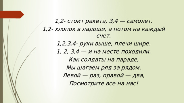 1,2- стоит ракета, 3,4 — самолет. 1,2- хлопок в ладоши, а потом на каждый счет. 1,2,3,4- руки выше, плечи шире. 1, 2, 3,4 — и на месте походили. Как солдаты на параде, Мы шагаем ряд за рядом. Левой — раз, правой — два, Посмотрите все на нас! 