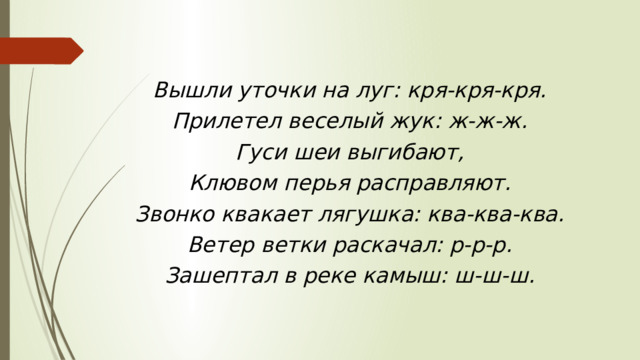 Вышли уточки на луг: кря-кря-кря. Прилетел веселый жук: ж-ж-ж. Гуси шеи выгибают, Клювом перья расправляют. Звонко квакает лягушка: ква-ква-ква. Ветер ветки раскачал: р-р-р. Зашептал в реке камыш: ш-ш-ш. 