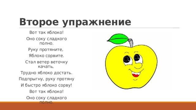 Второе упражнение Вот так яблоко! Оно соку сладкого полно. Руку протяните,  Яблоко сорвите. Стал ветер веточку качать,  Трудно яблоко достать. Подпрыгну, руку протяну И быстро яблоко сорву! Вот так яблоко! Оно соку сладкого полно. 