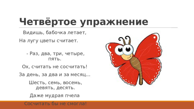 Четвёртое упражнение Видишь, бабочка летает,  На лугу цветы считает.                          - Раз, два, три, четыре, пять.  Ох, считать не сосчитать!  За день, за два и за месяц...  Шесть, семь, восемь, девять, десять. Даже мудрая пчела  Сосчитать бы не смогла! 