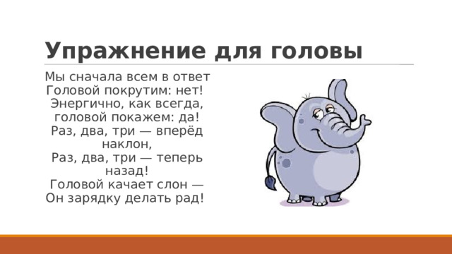 Упражнение для головы Мы сначала всем в ответ  Головой покрутим: нет!  Энергично, как всегда, головой покажем: да!  Раз, два, три — вперёд наклон,  Раз, два, три — теперь назад!  Головой качает слон —  Он зарядку делать рад!  