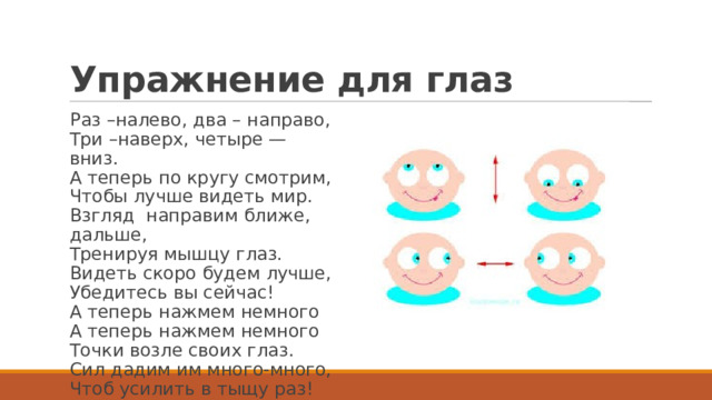 Упражнение для глаз Раз –налево, два – направо,  Три –наверх, четыре — вниз.  А теперь по кругу смотрим,  Чтобы лучше видеть мир.  Взгляд  направим ближе, дальше,  Тренируя мышцу глаз.  Видеть скоро будем лучше,  Убедитесь вы сейчас!  А теперь нажмем немного  А теперь нажмем немного  Точки возле своих глаз.  Сил дадим им много-много,  Чтоб усилить в тыщу раз! 