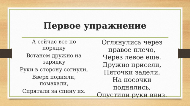 Первое упражнение Оглянулись через правое плечо, Через левое еще. А сейчас все по порядку Встанем дружно на зарядку Дружно присели, Пяточки задели, Руки в сторону согнули, Вверх подняли, помахали, На носочки поднялись, Опустили руки вниз. Спрятали за спину их. 