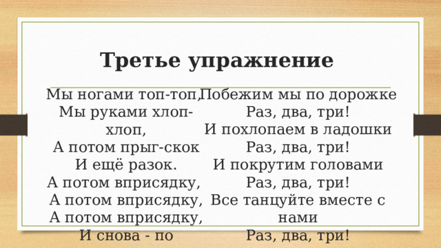 Третье упражнение Побежим мы по дорожке  Раз, два, три!  И похлопаем в ладошки  Раз, два, три!  И покрутим головами  Раз, два, три!  Все танцуйте вместе с нами  Раз, два, три! Мы ногами топ-топ,   Мы руками хлоп-хлоп,  А потом прыг-скок  И ещё разок.  А потом вприсядку,   А потом вприсядку,  А потом вприсядку,  И снова - по порядку.   