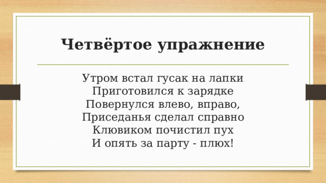 Четвёртое упражнение Утром встал гусак на лапки  Приготовился к зарядке  Повернулся влево, вправо,  Приседанья сделал справно  Клювиком почистил пух  И опять за парту - плюх! 