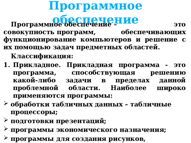 Программное обеспечение Программное обеспечение – это совокупность программ, обеспечивающих функционирование компьютеров и решение с их помощью задач предметных областей.   Классификация: Прикладное. Прикладная программа - это программа, способствующая решению какой-либо задачи в пределах данной проблемной области. Наиболее широко применяются программы: обработки табличных данных – табличные процессоры; подготовки презентаций; программы экономического назначения; программы для создания рисунков, анимационных и видеофильмов; o   компьютерные игры, обучающие программы 