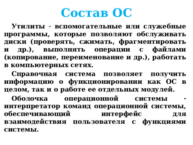 Состав ОС Утилиты  вспомогательные или служебные программы, которые позволяют обслуживать диски (проверять, сжимать, фрагментировать и др.), выполнять операции с файлами (копирование, переименование и др.), работать в компьютерных сетях. Справочная система позволяет получить информацию о функционировании как ОС в целом, так и о работе ее отдельных модулей. Оболочка операционной системы  интерпретатор команд операционной системы, обеспечивающий интерфейс для взаимодействия пользователя с функциями системы.  