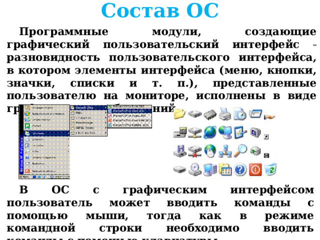 Состав ОС Программные модули, создающие графический пользовательский интерфейс  разновидность пользовательского интерфейса, в котором элементы интерфейса (меню, кнопки, значки, списки и т. п.), представленные пользователю на мониторе, исполнены в виде графических изображений .      В ОС с графическим интерфейсом пользователь может вводить команды с помощью мыши, тогда как в режиме командной строки необходимо вводить команды с помощью клавиатуры 