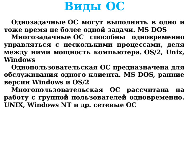 Виды ОС      Однозадачные ОС могут выполнять в одно и тоже время не более одной задачи. MS DOS Многозадачные ОС способны одновременно управляться с несколькими процессами, деля между ними мощность компьютера. OS/2, Unix, Windows Однопользовательская ОС предназначена для обслуживания одного клиента. MS DOS, ранние версии Windows и OS/2 Многопользовательская ОС рассчитана на работу с группой пользователей одновременно. UNIX, Windows NT и др. сетевые ОС      