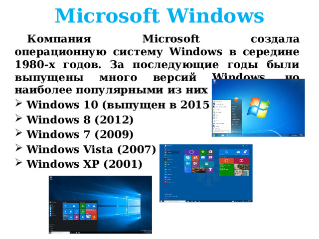 Microsoft Windows Компания Microsoft создала операционную систему Windows в середине 1980-х годов. За последующие годы были выпущены много версий Windows, но наиболее популярными из них являются: Windows 10 (выпущен в 2015 году) Windows 8 (2012) Windows 7 (2009) Windows Vista (2007) Windows XP (2001)     