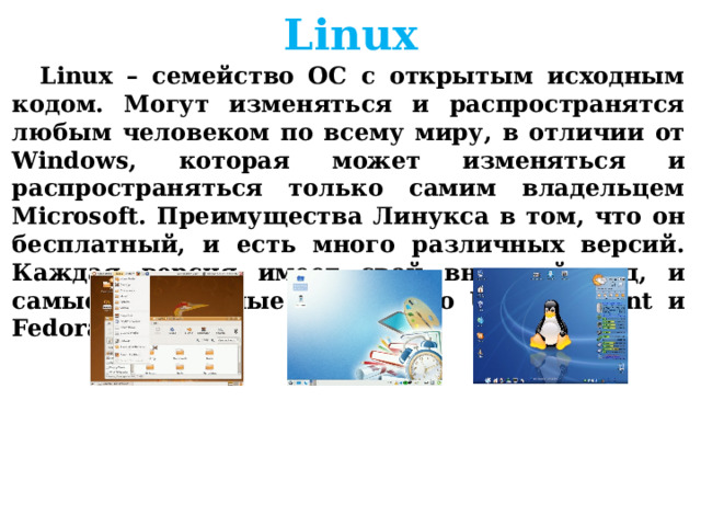 Linux Linux – семейство ОС с открытым исходным кодом. Могут изменяться и распространятся любым человеком по всему миру, в отличии от Windows, которая может изменяться и распространяться только самим владельцем Microsoft. Преимущества Линукса в том, что он бесплатный, и есть много различных версий. Каждая версия имеет свой внешний вид, и самые популярные из них это Ubuntu, Mint и Fedora     