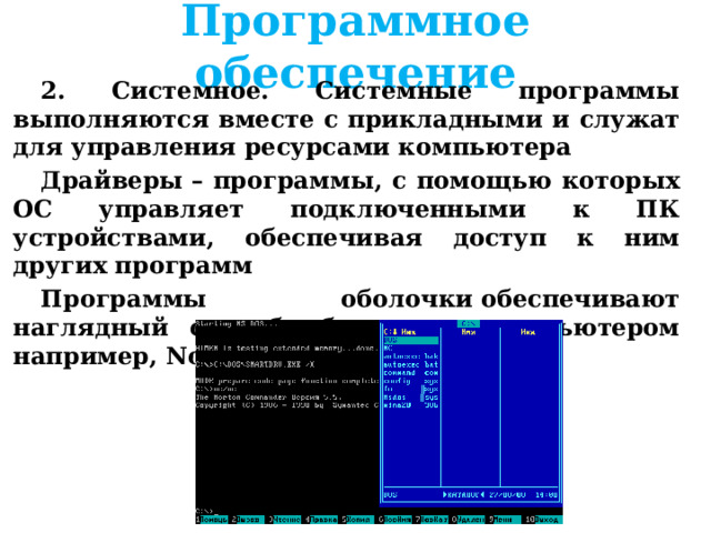 Программное обеспечение 2. Системное. Системные программы выполняются вместе с прикладными и служат для управления ресурсами компьютера Драйверы – программы, с помощью которых ОС управляет подключенными к ПК устройствами, обеспечивая доступ к ним других программ Программы оболочки обеспечивают наглядный способ общения с компьютером например, Norton Commander 