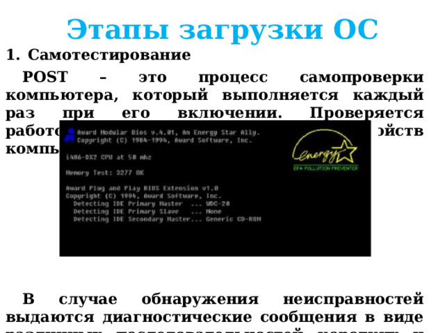 Этапы загрузки ОС Самотестирование POST – это процесс самопроверки компьютера, который выполняется каждый раз при его включении. Проверяется работоспособность основных устройств компьютера.      В случае обнаружения неисправностей выдаются диагностические сообщения в виде различных последовательностей коротких и длинных звуковых сигналов или в виде текстовых сообщений.  