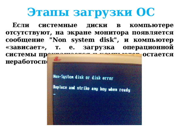 Этапы загрузки ОС Если диск системный и программа-загрузчик оказывается на месте, то она загружается в оперативную память и ей передается управление работой компьютера. Программа ищет файлы операционной системы на системном диске и загружает их в оперативную память в качестве программных модулей.   