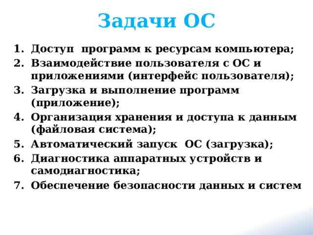 Задачи ОС Доступ программ к ресурсам компьютера; Взаимодействие пользователя с ОС и приложениями (интерфейс пользователя); Загрузка и выполнение программ (приложение); Организация хранения и доступа к данным (файловая система); Автоматический запуск ОС (загрузка); Диагностика аппаратных устройств и самодиагностика; Обеспечение безопасности данных и систем 