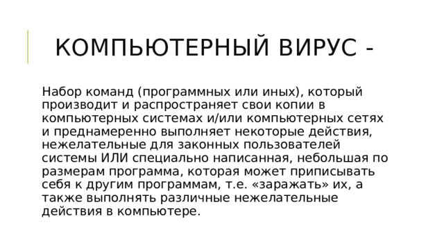 Компьютерный вирус - Набор команд (программных или иных), который производит и распространяет свои копии в компьютерных системах и/или компьютерных сетях и преднамеренно выполняет некоторые действия, нежелательные для законных пользователей системы ИЛИ специально написанная, небольшая по размерам программа, которая может приписывать себя к другим программам, т.е. «заражать» их, а также выполнять различные нежелательные действия в компьютере. 