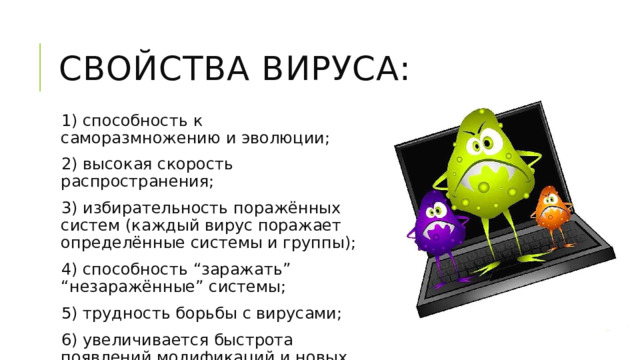 Свойства вируса: 1) способность к саморазмножению и эволюции; 2) высокая скорость распространения; 3) избирательность поражённых систем (каждый вирус поражает определённые системы и группы); 4) способность “заражать” “незаражённые” системы; 5) трудность борьбы с вирусами; 6) увеличивается быстрота появлений модификаций и новых поколений вирусов. 