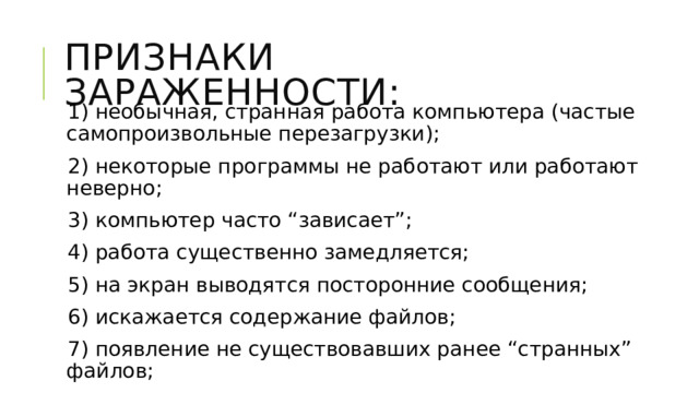 Признаки зараженности: 1) необычная, странная работа компьютера (частые самопроизвольные перезагрузки); 2) некоторые программы не работают или работают неверно; 3) компьютер часто “зависает”; 4) работа существенно замедляется; 5) на экран выводятся посторонние сообщения; 6) искажается содержание файлов; 7) появление не существовавших ранее “странных” файлов; 8) не загружается ОС. 