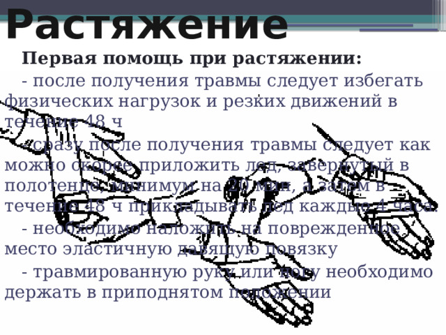 Растяжение Первая помощь при растяжении: - после получения травмы следует избегать физических нагрузок и резких движений в течение 48 ч - сразу после получения травмы следует как можно скорее приложить лед, завернутый в полотенце, минимум на 20 мин, а затем в течение 48 ч прикладывать лед каждые 4 часа. - необходимо наложить на поврежденное место эластичную давящую повязку - травмированную руку или ногу необходимо держать в приподнятом положении   