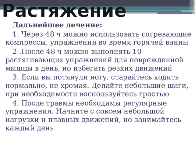 Растяжение Дальнейшее лечение: 1. Через 48 ч можно использовать согревающие компрессы, упражнения во время горячей ванны 2 .После 48 ч можно выполнять 10 растягивающих упражнений для поврежденной мышцы в день, но избегать резких движений 3. Если вы потянули ногу, старайтесь ходить нормально, не хромая. Делайте небольшие шаги, при необходимости воспользуйтесь тростью 4. После травмы необходимы регулярные упражнения. Начните с совсем небольшой нагрузки и плавных движений, но занимайтесь каждый день 