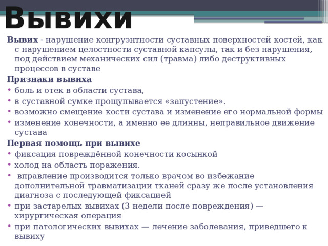 Вывихи Вывих - нарушение конгруэнтности суставных поверхностей костей, как с нарушением целостности суставной капсулы, так и без нарушения, под действием механических сил (травма) либо деструктивных процессов в суставе Признаки вывиха боль и отек в области сустава, в суставной сумке прощупывается «запустение». возможно смещение кости сустава и изменение его нормальной формы изменение конечности, а именно ее длинны, неправильное движение сустава Первая помощь при вывихе фиксация повреждённой конечности косынкой холод на область поражения.  вправление производится только врачом во избежание дополнительной травматизации тканей сразу же после установления диагноза с последующей фиксацией при застарелых вывихах (3 недели после повреждения) — хирургическая операция при патологических вывихах — лечение заболевания, приведшего к вывиху 