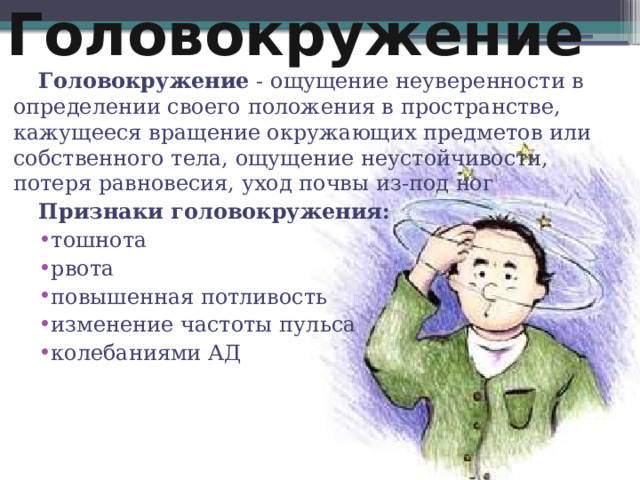 Головокружение Головокружение - ощущение неуверенности в определении своего положения в пространстве, кажущееся вращение окружающих предметов или собственного тела, ощущение неустойчивости, потеря равновесия, уход почвы из-под ног Признаки головокружения: тошнота рвота повышенная потливость изменение частоты пульса колебаниями АД  