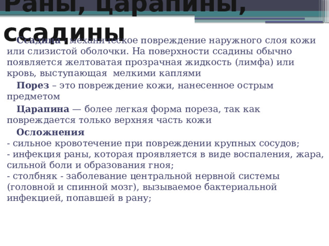 Раны, царапины, ссадины Ссадина - механическое повреждение наружного слоя кожи или слизистой оболочки. На поверхности ссадины обычно появляется желтоватая прозрачная жидкость (лимфа) или кровь, выступающая  мелкими каплями Порез  – это повреждение кожи, нанесенное острым предметом Царапина  — более легкая форма пореза, так как повреждается только верхняя часть кожи Осложнения  - сильное кровотечение при повреждении крупных сосудов;  - инфекция раны, которая проявляется в виде воспаления, жара, сильной боли и образования гноя;   - столбняк - заболевание центральной нервной системы (головной и спинной мозг), вызываемое бактериальной инфекцией, попавшей в рану; 