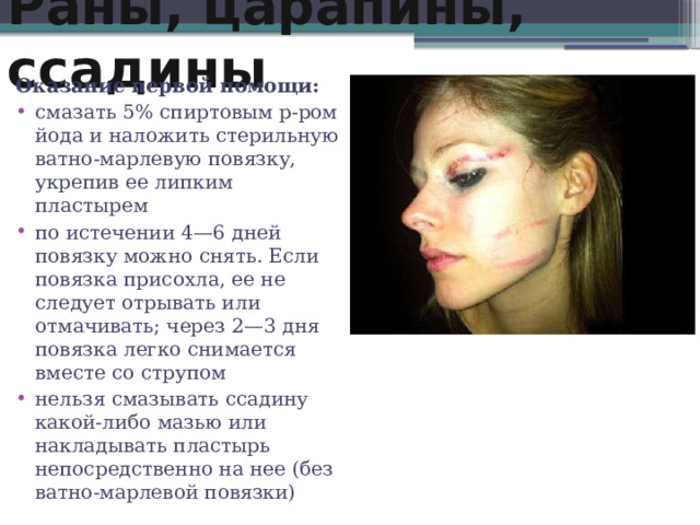 Раны, царапины, ссадины Оказание первой помощи: смазать 5% спиртовым р-ром йода и наложить стерильную ватно-марлевую повязку, укрепив ее липким пластырем по истечении 4—6 дней повязку можно снять. Если повязка присохла, ее не следует отрывать или отмачивать; через 2—3 дня повязка легко снимается вместе со струпом нельзя смазывать ссадину какой-либо мазью или накладывать пластырь непосредственно на нее (без ватно-марлевой повязки) 