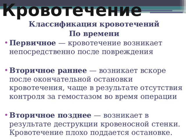 Кровотечение Классификация кровотечений По времени Первичное  — кровотечение возникает непосредственно после повреждения Вторичное раннее  — возникает вскоре после окончательной остановки кровотечения, чаще в результате отсутствия контроля за гемостазом во время операции Вторичное позднее  — возникает в результате деструкции кровеносной стенки. Кровотечение плохо поддается остановке.  